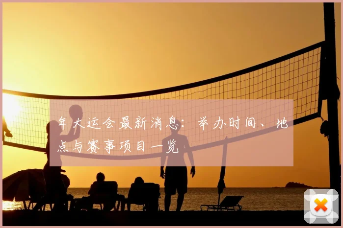 年大运会最新消息：举办时间、地点与赛事项目一览